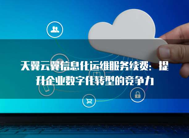 天翼云翼信息化运维服务续费:提升企业数字化转型的竞争力