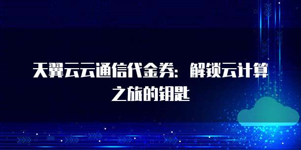 天翼云云通信代金券:解锁云计算之旅的钥匙