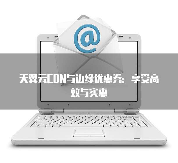 天翼云CDN与边缘优惠券:享受高效与实惠