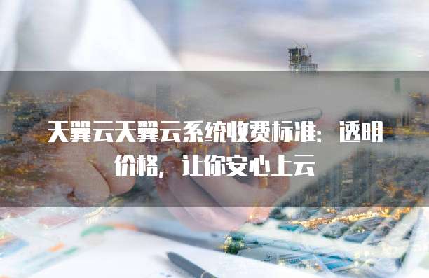 天翼云天翼云系统收费标准:透明价格,让你安心上云