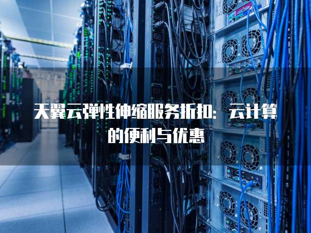 天翼云弹性伸缩服务折扣:云计算的便利与优惠