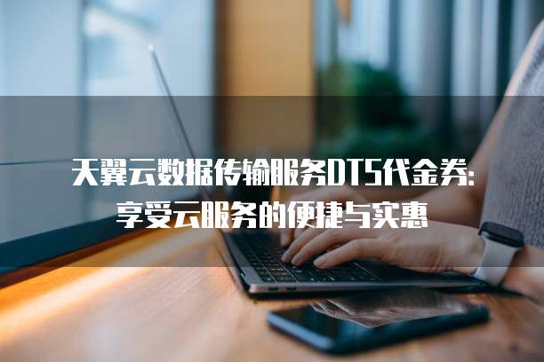 天翼云数据传输服务DTS代金券:享受云服务的便捷与实惠