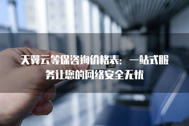 天翼云等保咨询价格表:一站式服务让您的网络安全无忧