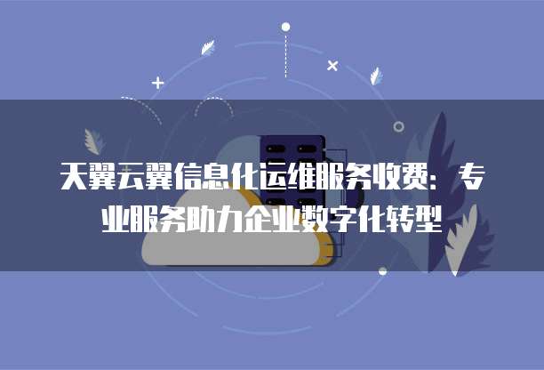天翼云翼信息化运维服务收费:专业服务助力企业数字化转型