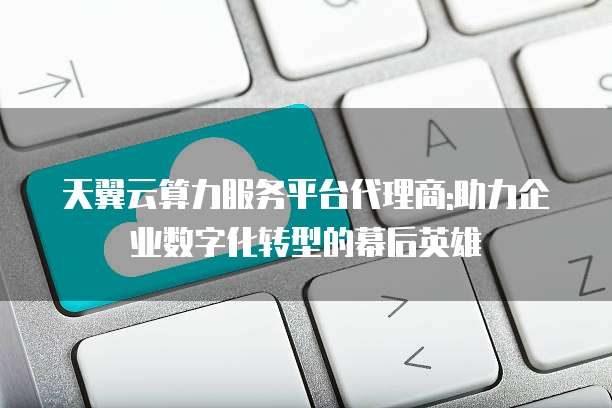 天翼云算力服务平台代理商:助力企业数字化转型的幕后英雄