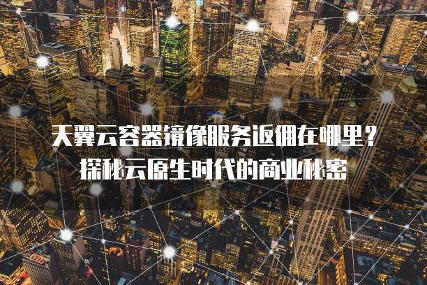 天翼云容器镜像服务返佣在哪里?探秘云原生时代的商业秘密