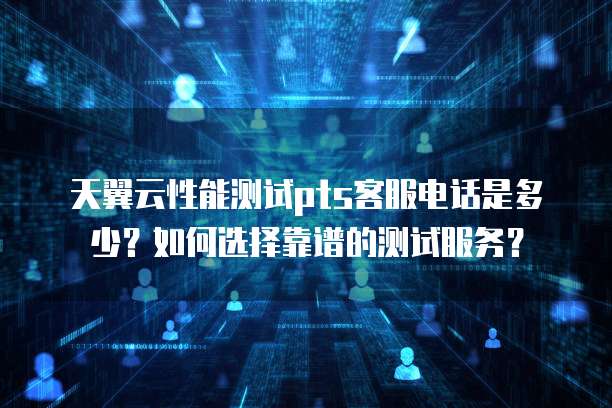 天翼云性能测试pts客服电话是多少?如何选择靠谱的测试服务?