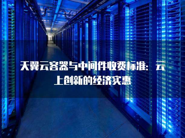 天翼云容器与中间件收费标准:云上创新的经济实惠