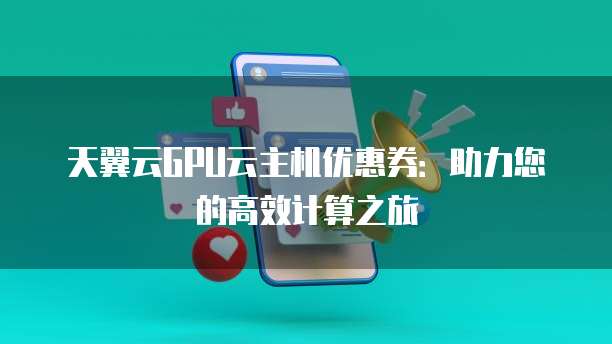 天翼云GPU云主机优惠券:助力您的高效计算之旅