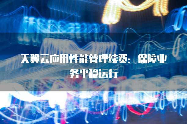 天翼云应用性能管理续费：保障业务平稳运行