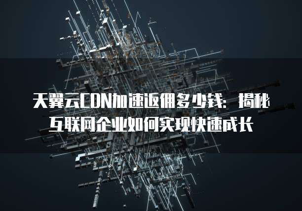天翼云CDN加速返佣多少钱:揭秘互联网企业如何实现快速成长