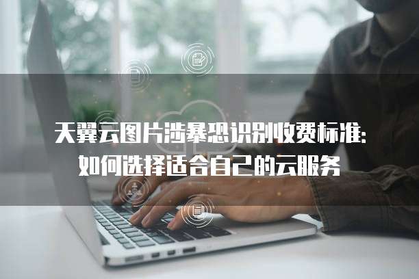 天翼云图片涉暴恐识别收费标准:如何选择适合自己的云服务
