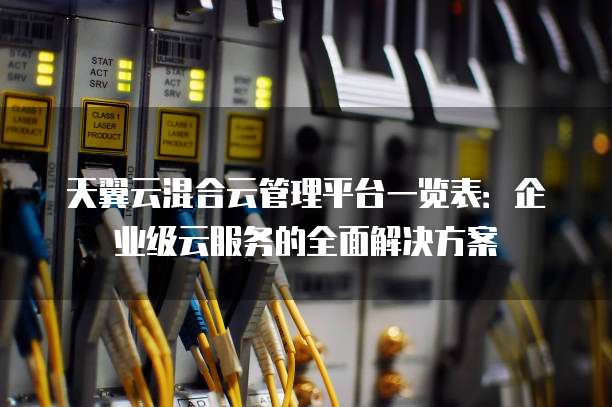 天翼云混合云管理平台一览表:企业级云服务的全面解决方案