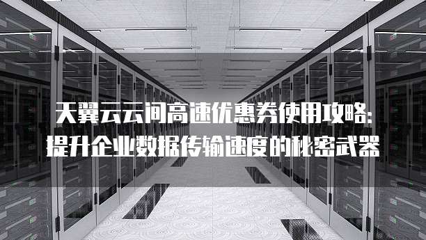 天翼云云间高速优惠券使用攻略:提升企业数据传输速度的秘密武器