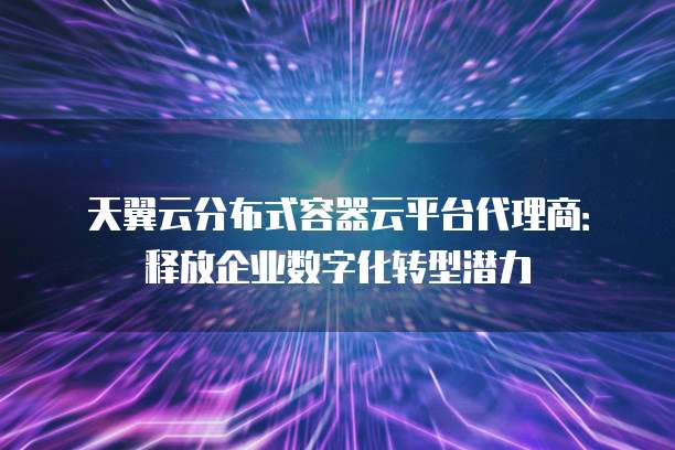 天翼云分布式容器云平台代理商:释放企业数字化转型潜力