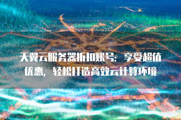 天翼云服务器折扣账号:享受超值优惠,轻松打造高效云计算环境