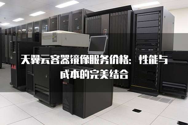 天翼云容器镜像服务价格:性能与成本的完美结合