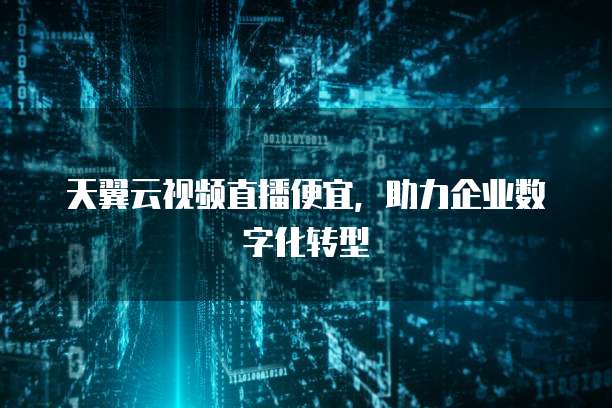 天翼云视频直播便宜,助力企业数字化转型