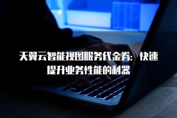 天翼云智能视图服务代金券:快速提升业务性能的利器