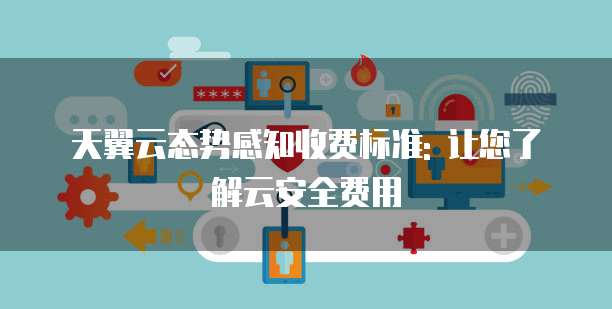 天翼云态势感知收费标准: 让您了解云安全费用