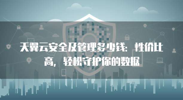 天翼云安全及管理多少钱:性价比高,轻松守护你的数据