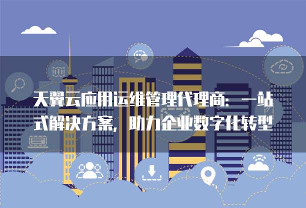 天翼云应用运维管理代理商：一站式解决方案，助力企业数字化转型