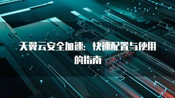 天翼云安全加速:快速配置与使用的指南