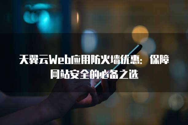 天翼云Web应用防火墙优惠:保障网站安全的必备之选