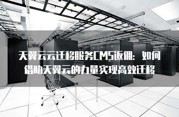 天翼云云迁移服务CMS返佣:如何借助天翼云的力量实现高效迁移