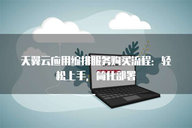 天翼云应用编排服务购买流程:轻松上手,简化部署