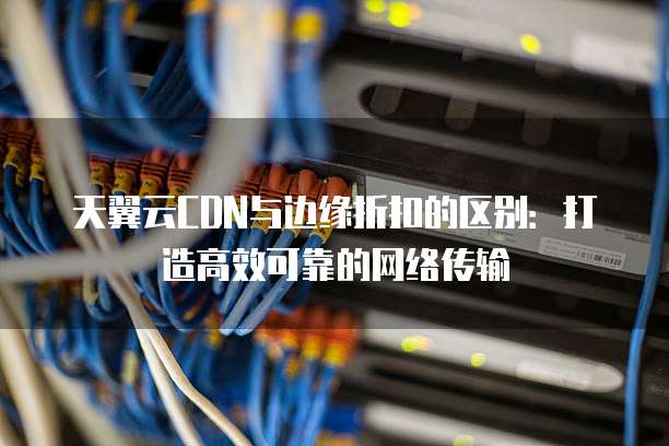天翼云CDN与边缘折扣的区别：打造高效可靠的网络传输