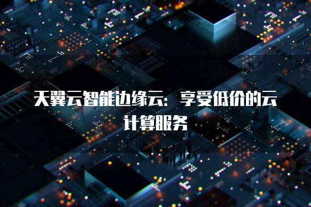 天翼云智能边缘云:享受低价的云计算服务