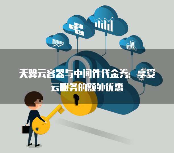 天翼云容器与中间件代金券:享受云服务的额外优惠