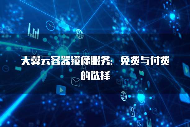 天翼云容器镜像服务:免费与付费的选择