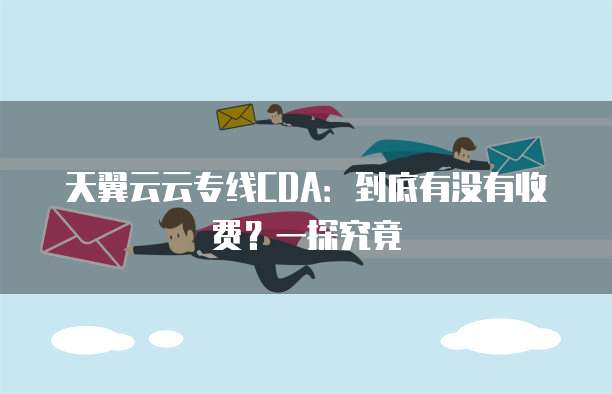天翼云云专线CDA:到底有没有收费?一探究竟