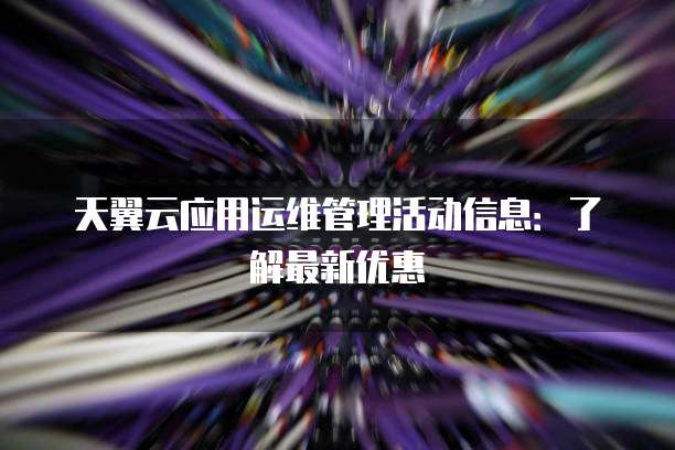 天翼云应用运维管理活动信息：了解最新优惠