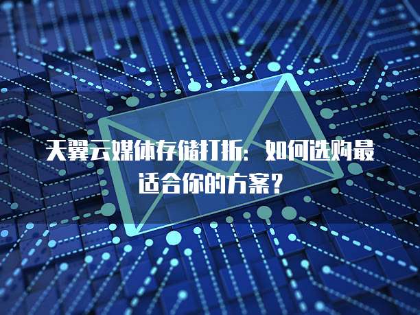 天翼云媒体存储打折:如何选购最适合你的方案?
