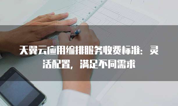 天翼云应用编排服务收费标准：灵活配置，满足不同需求
