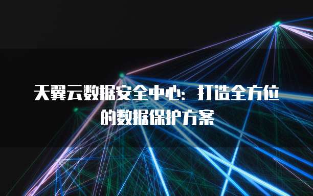 天翼云数据安全中心:打造全方位的数据保护方案