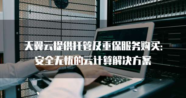 天翼云提供托管及重保服务购买:安全无忧的云计算解决方案