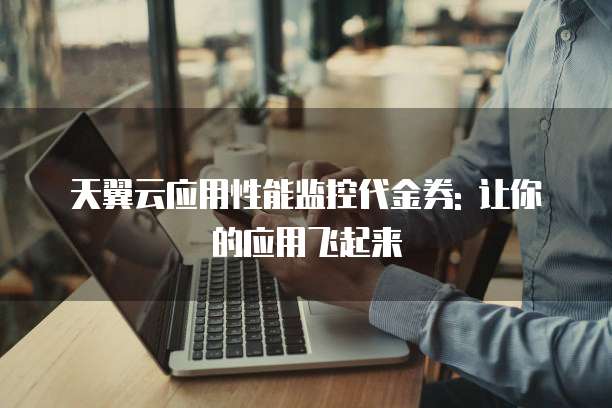 天翼云应用性能监控代金券: 让你的应用飞起来