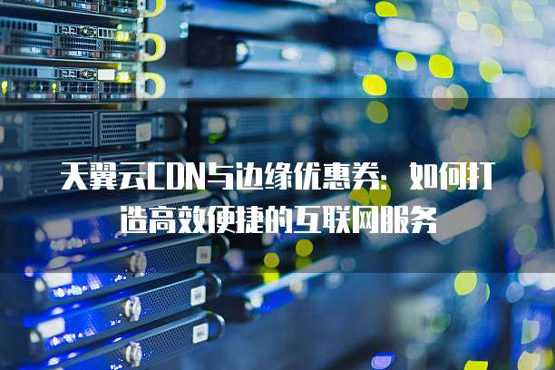 天翼云CDN与边缘优惠券:如何打造高效便捷的互联网服务