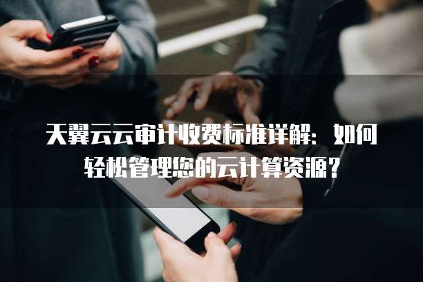 天翼云云审计收费标准详解:如何轻松管理您的云计算资源?