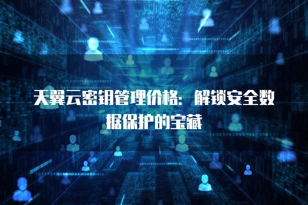 天翼云密钥管理价格：解锁安全数据保护的宝藏