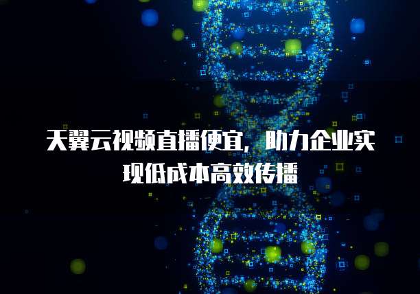 天翼云视频直播便宜,助力企业实现低成本高效传播