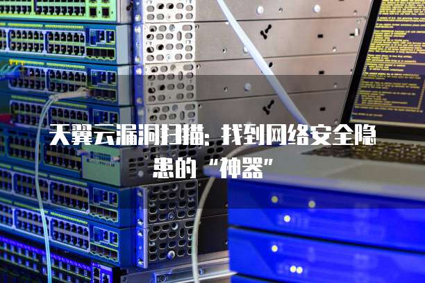 天翼云漏洞扫描: 找到网络安全隐患的“神器”