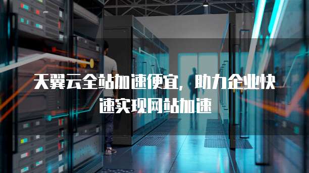 天翼云全站加速便宜,助力企业快速实现网站加速