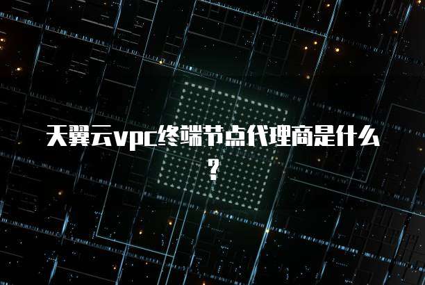 天翼云vpc终端节点代理商是什么?