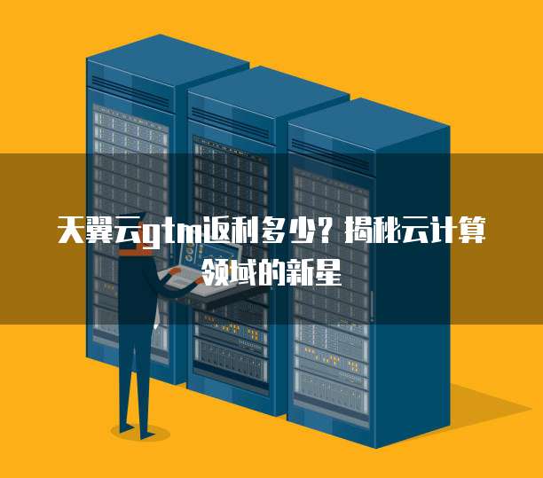 天翼云gtm返利多少?揭秘云计算领域的新星