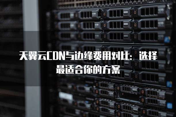 天翼云CDN与边缘费用对比:选择最适合你的方案